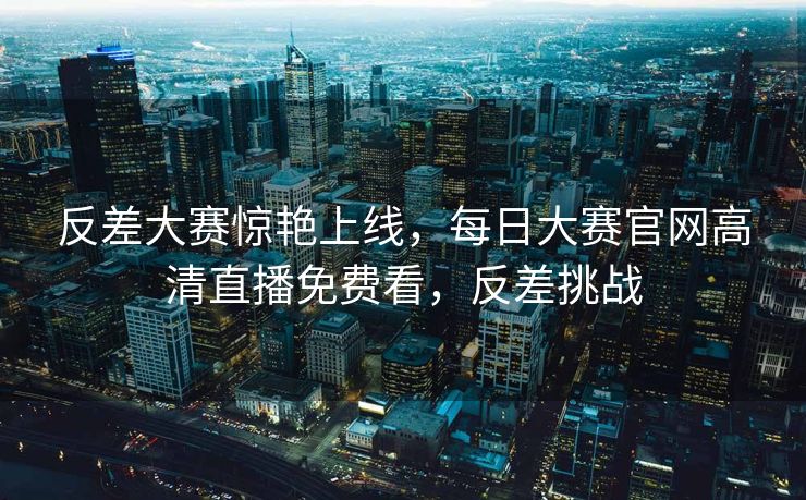 反差大赛惊艳上线，每日大赛官网高清直播免费看，反差挑战