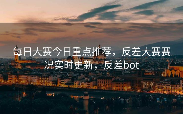 每日大赛今日重点推荐，反差大赛赛况实时更新，反差bot