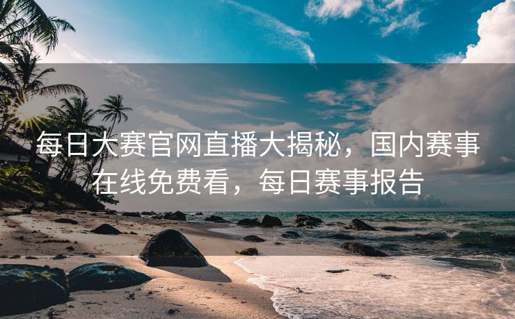 每日大赛官网直播大揭秘，国内赛事在线免费看，每日赛事报告