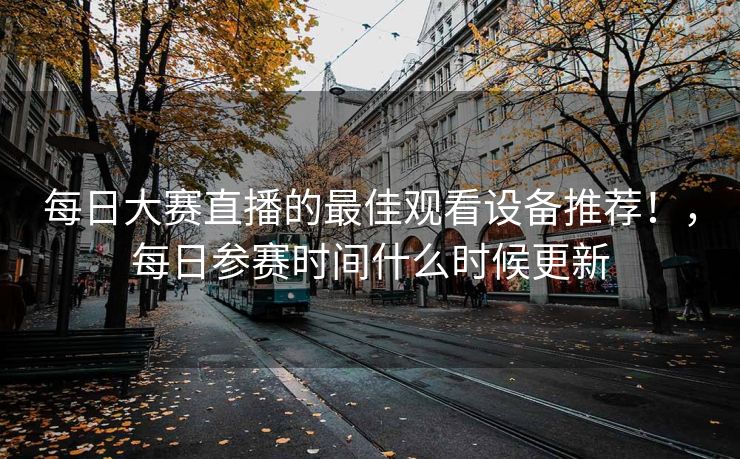 每日大赛直播的最佳观看设备推荐！，每日参赛时间什么时候更新