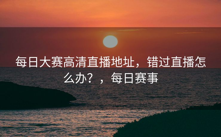 每日大赛高清直播地址，错过直播怎么办？，每日赛事