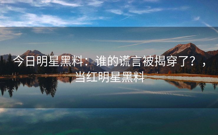 今日明星黑料：谁的谎言被揭穿了？，当红明星黑料